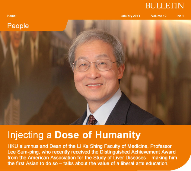 Injecting a Dose of Humanity
      
HKU alumnus and Dean of the Li Ka Shing Faculty of Medicine, Professor Lee Sum-ping, who recently received the Distinguished Achievement Award from the American Association for the Study of Liver Diseases - making him the first Asian to do so - talks about the value of a liberal arts education.